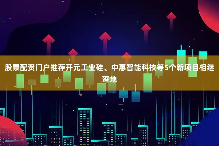 股票配资门户推荐开元工业硅、中惠智能科技等5个新项目相继落地