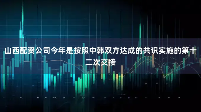 山西配资公司今年是按照中韩双方达成的共识实施的第十二次交接