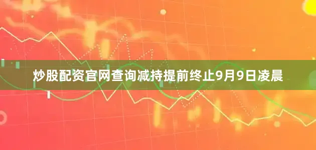 炒股配资官网查询减持提前终止9月9日凌晨