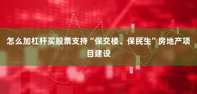 怎么加杠杆买股票支持“保交楼、保民生”房地产项目建设