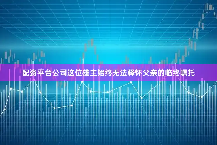 配资平台公司这位雄主始终无法释怀父亲的临终嘱托
